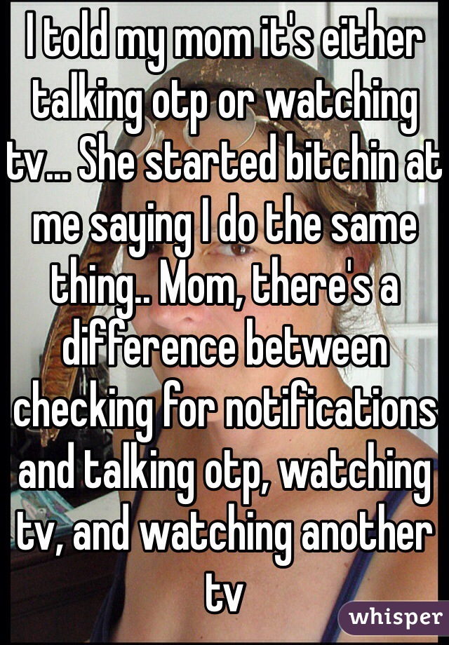 I told my mom it's either talking otp or watching tv... She started bitchin at me saying I do the same thing.. Mom, there's a difference between checking for notifications and talking otp, watching tv, and watching another tv 