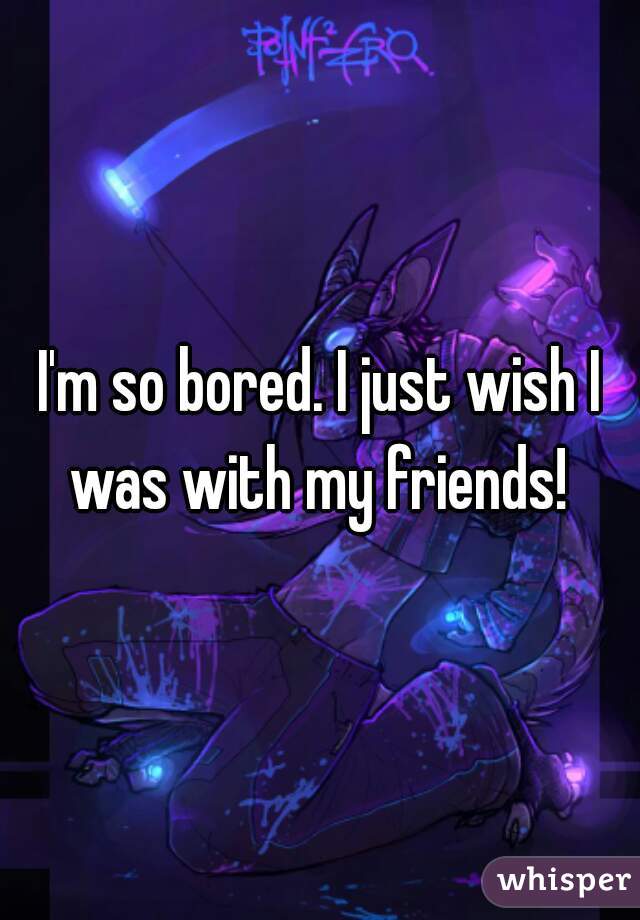 I'm so bored. I just wish I was with my friends! 