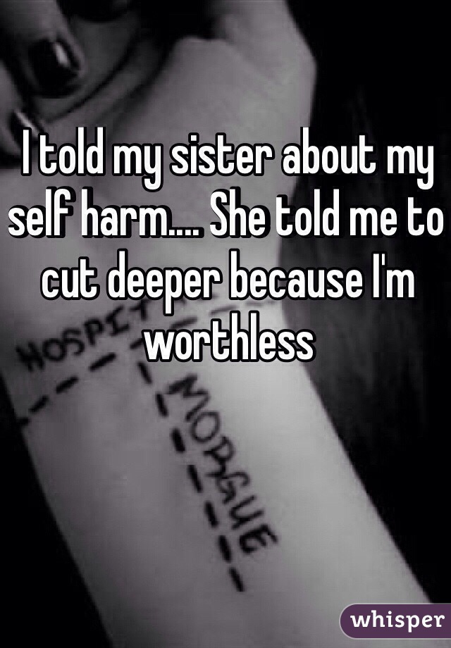 I told my sister about my self harm.... She told me to cut deeper because I'm worthless 
