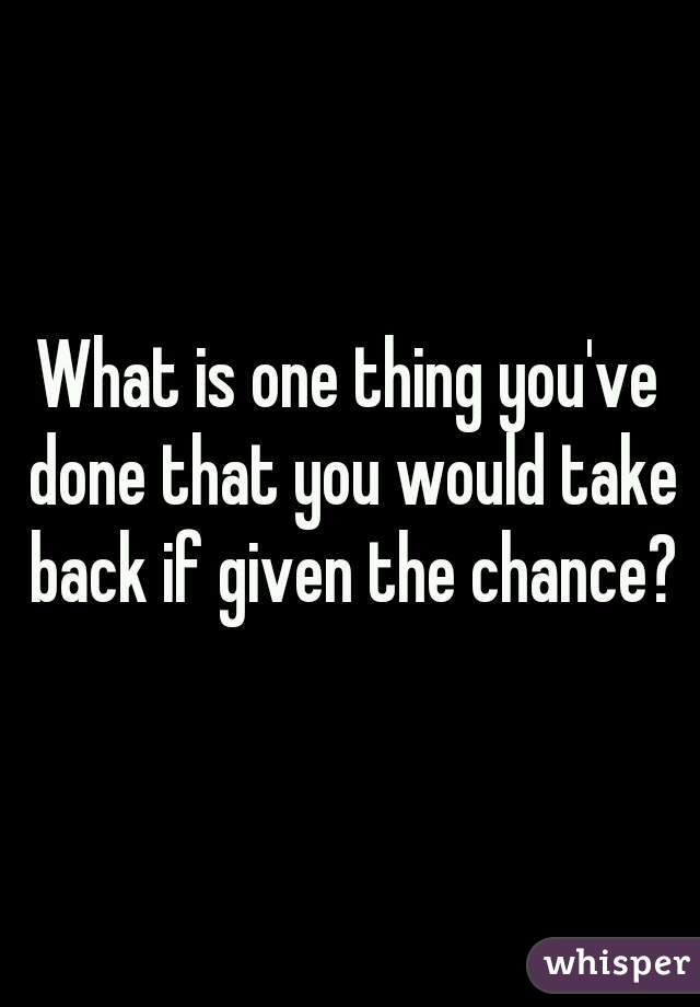 What is one thing you've done that you would take back if given the chance?