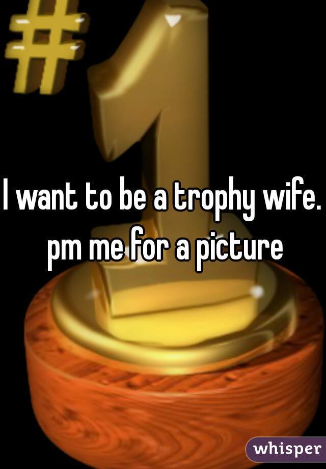 I want to be a trophy wife. pm me for a picture