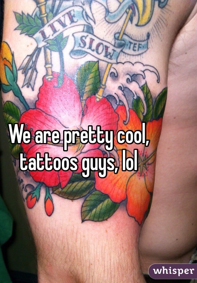 We are pretty cool, tattoos guys, lol