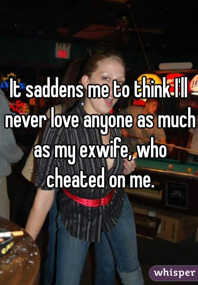 It saddens me to think I'll never love anyone as much as my exwife, who cheated on me.