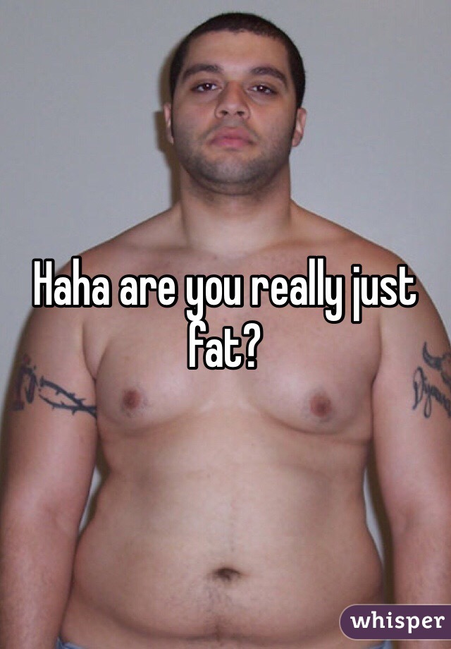 Haha are you really just fat?