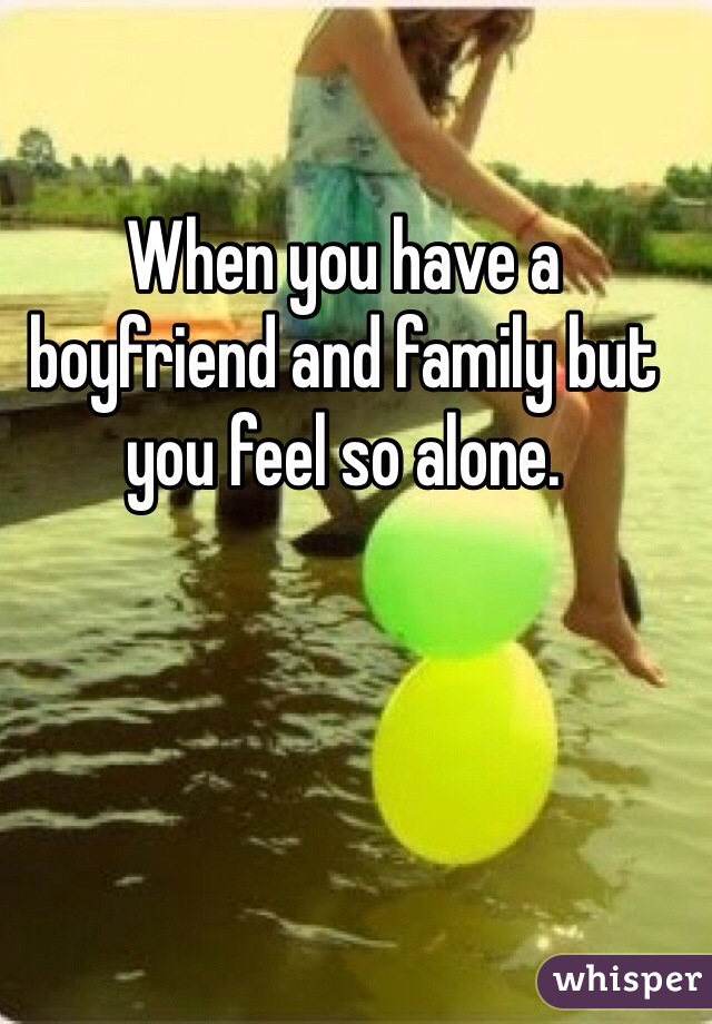 When you have a boyfriend and family but you feel so alone. 