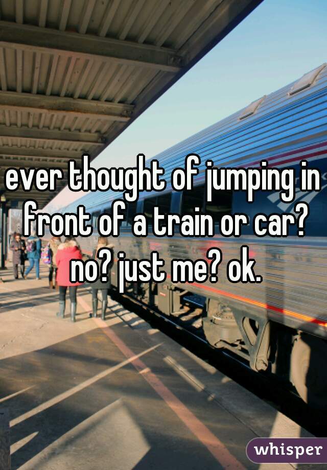 ever thought of jumping in front of a train or car? no? just me? ok.