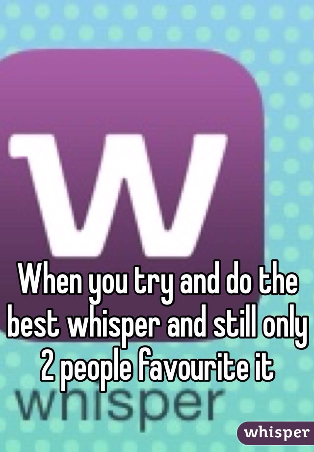 When you try and do the best whisper and still only 2 people favourite it 