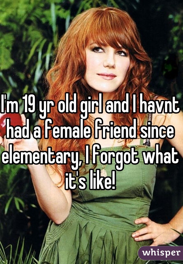 I'm 19 yr old girl and I havnt had a female friend since elementary, I forgot what it's like!