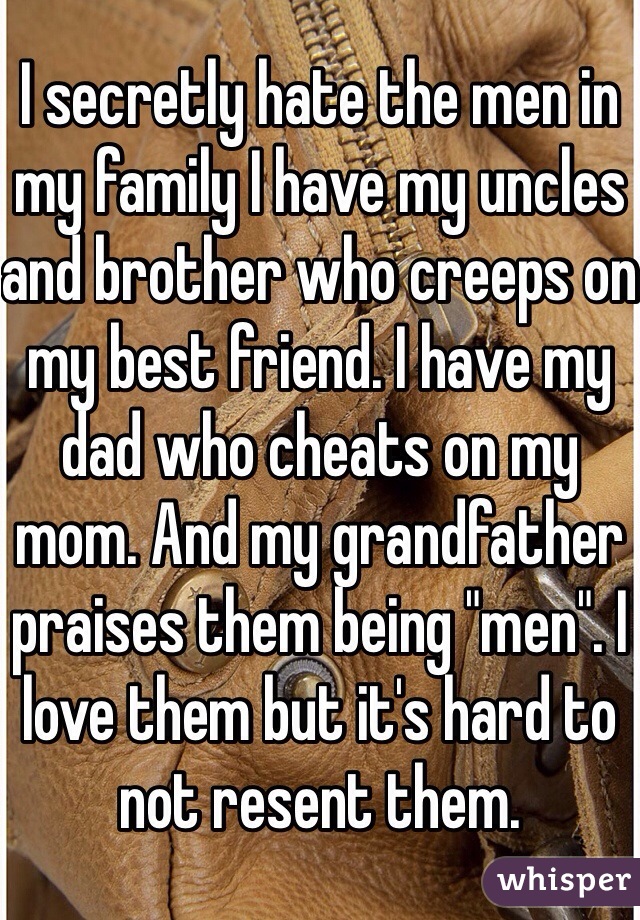 I secretly hate the men in my family I have my uncles and brother who creeps on my best friend. I have my dad who cheats on my mom. And my grandfather praises them being "men". I love them but it's hard to not resent them. 