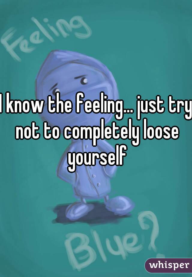 I know the feeling... just try not to completely loose yourself