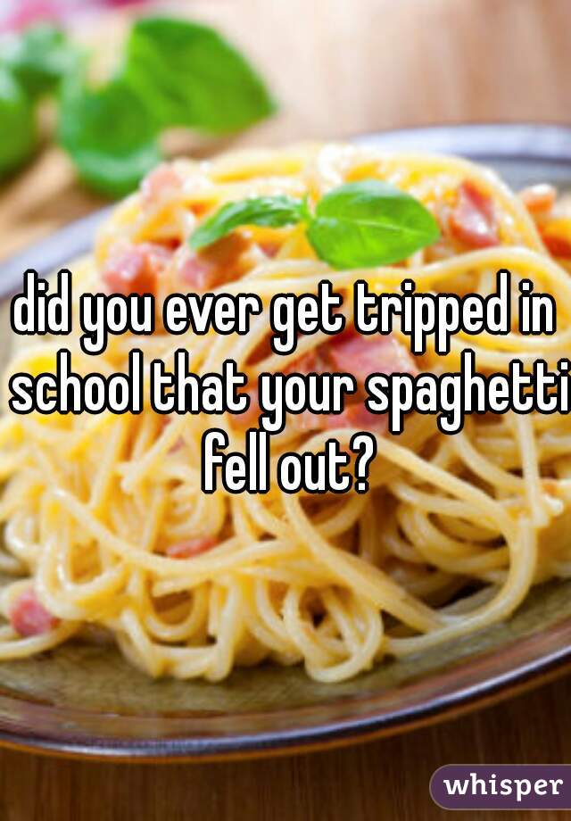 did you ever get tripped in school that your spaghetti fell out?