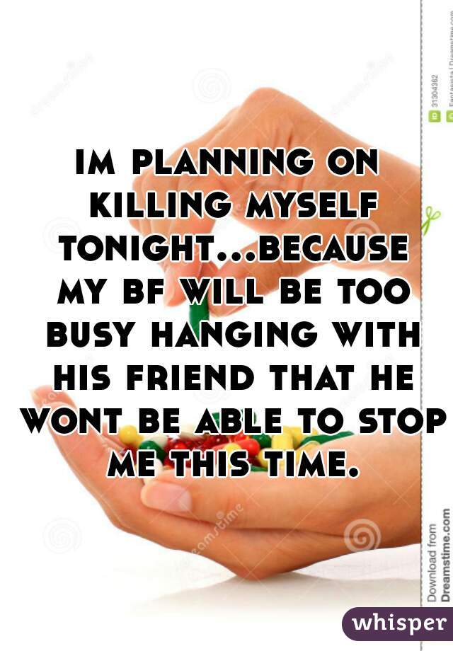 im planning on killing myself tonight...because my bf will be too busy hanging with his friend that he wont be able to stop me this time.