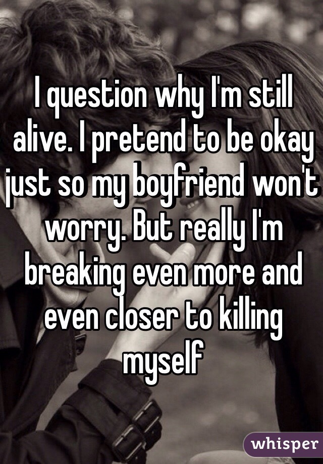 I question why I'm still alive. I pretend to be okay just so my boyfriend won't worry. But really I'm breaking even more and even closer to killing myself 