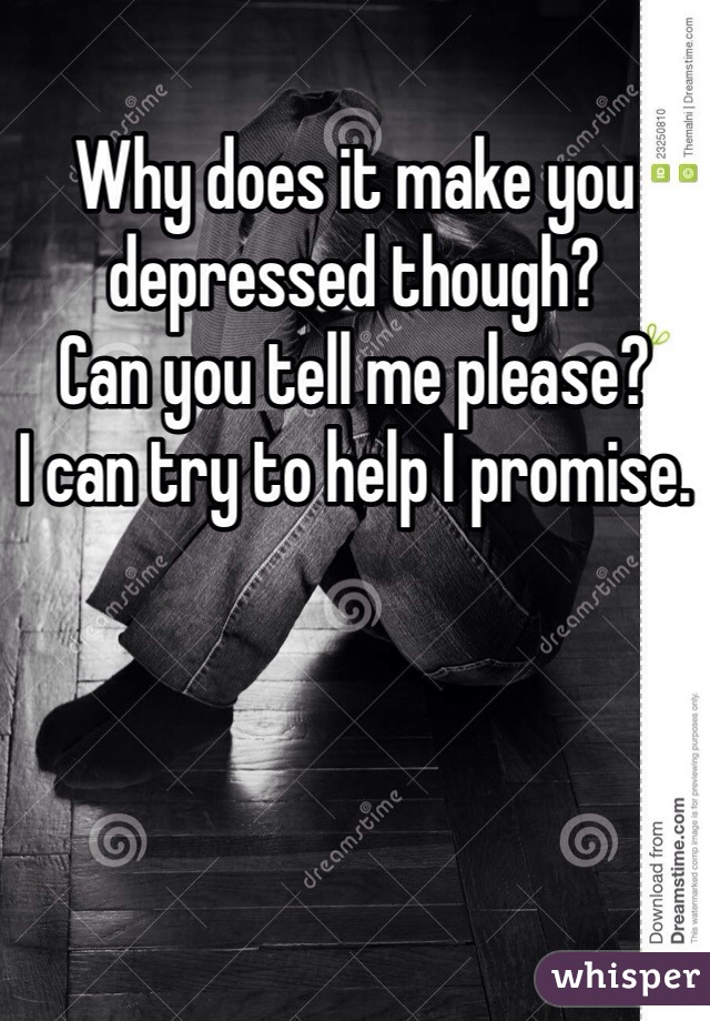 Why does it make you depressed though? 
Can you tell me please?
I can try to help I promise.