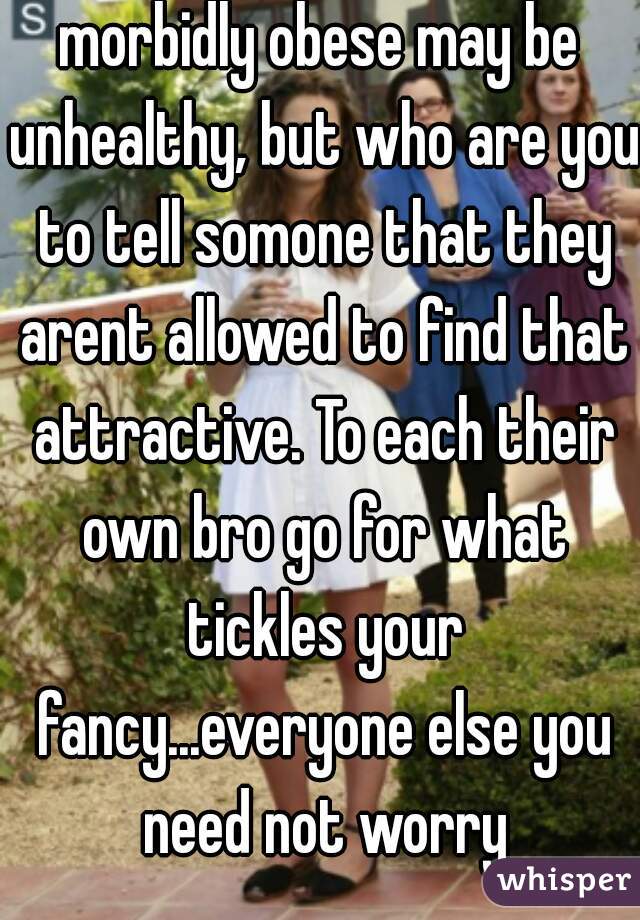 morbidly obese may be unhealthy, but who are you to tell somone that they arent allowed to find that attractive. To each their own bro go for what tickles your fancy...everyone else you need not worry