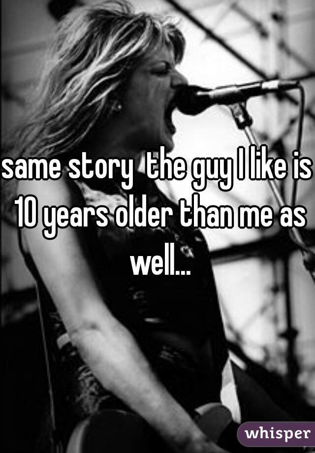 same story  the guy I like is 10 years older than me as well...