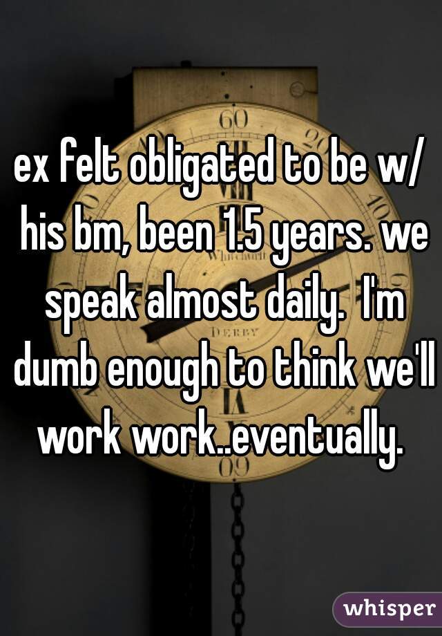 ex felt obligated to be w/ his bm, been 1.5 years. we speak almost daily.  I'm dumb enough to think we'll work work..eventually. 