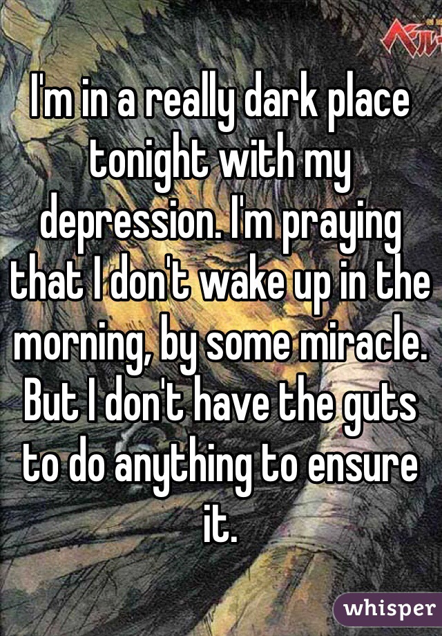 I'm in a really dark place tonight with my depression. I'm praying that I don't wake up in the morning, by some miracle. But I don't have the guts to do anything to ensure it.