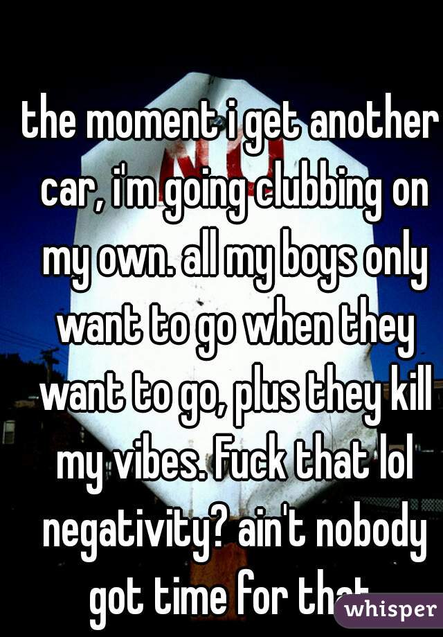 the moment i get another car, i'm going clubbing on my own. all my boys only want to go when they want to go, plus they kill my vibes. Fuck that lol negativity? ain't nobody got time for that 