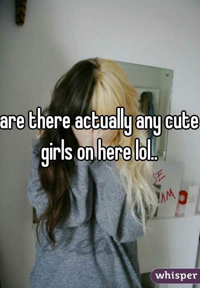 are there actually any cute girls on here lol.. 