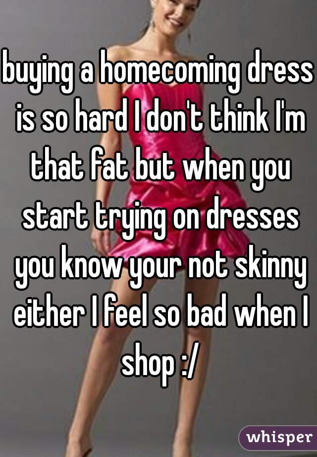 buying a homecoming dress is so hard I don't think I'm that fat but when you start trying on dresses you know your not skinny either I feel so bad when I shop :/