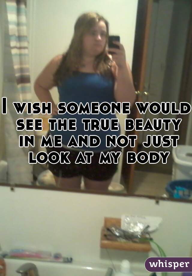 I wish someone would see the true beauty in me and not just look at my body