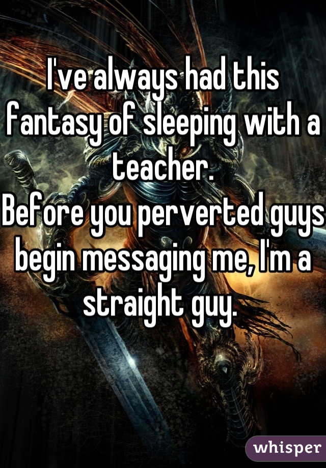 I've always had this fantasy of sleeping with a teacher. 
Before you perverted guys begin messaging me, I'm a straight guy. 