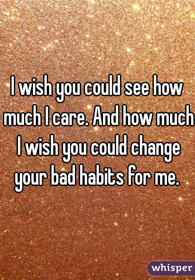 I wish you could see how much I care. And how much I wish you could change your bad habits for me. 