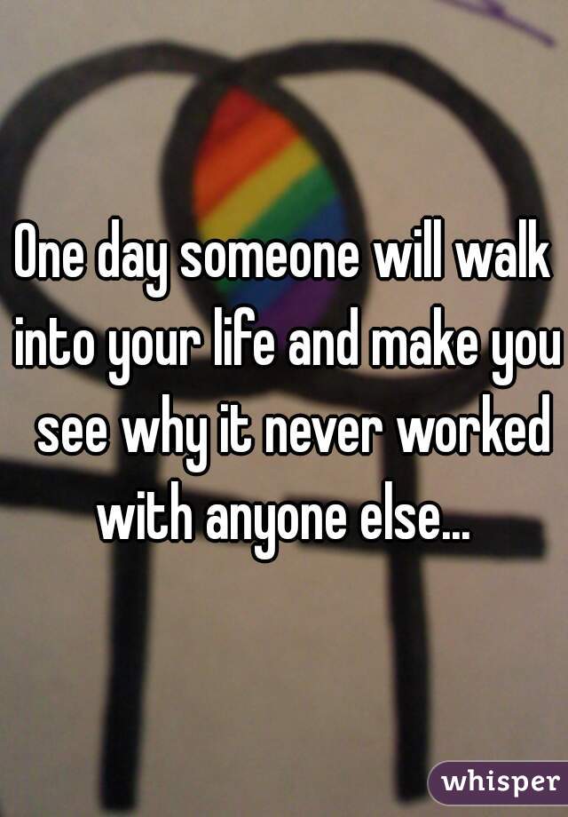 One day someone will walk into your life and make you  see why it never worked with anyone else... 