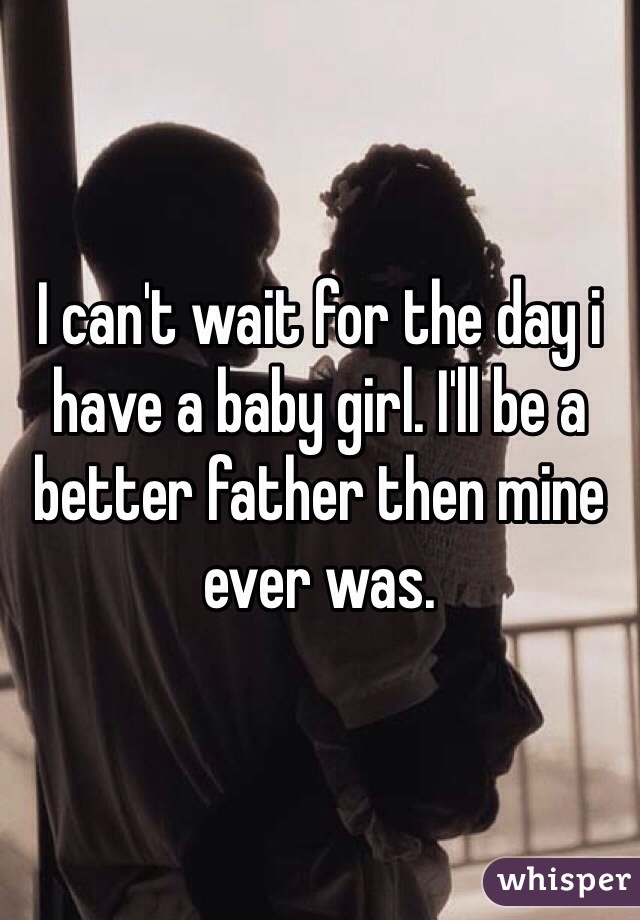 I can't wait for the day i have a baby girl. I'll be a better father then mine ever was. 