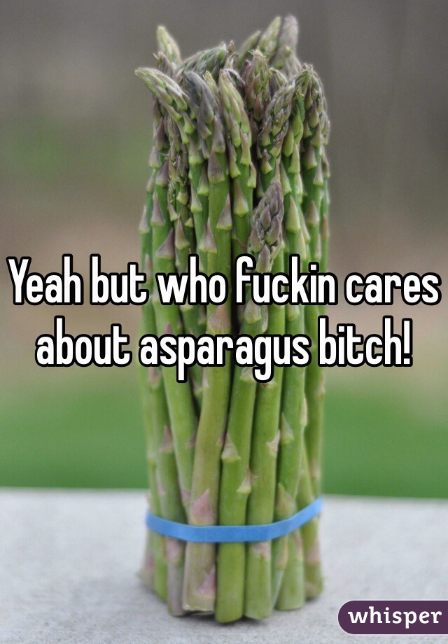 Yeah but who fuckin cares about asparagus bitch!