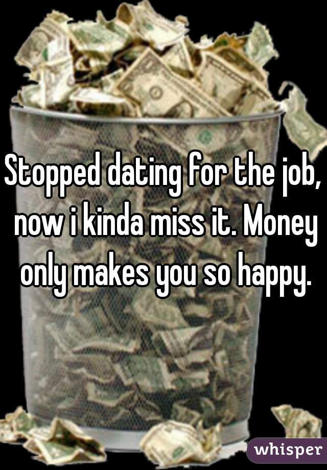 Stopped dating for the job, now i kinda miss it. Money only makes you so happy.