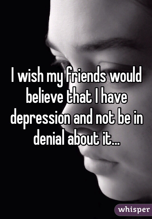 I wish my friends would believe that I have depression and not be in denial about it...