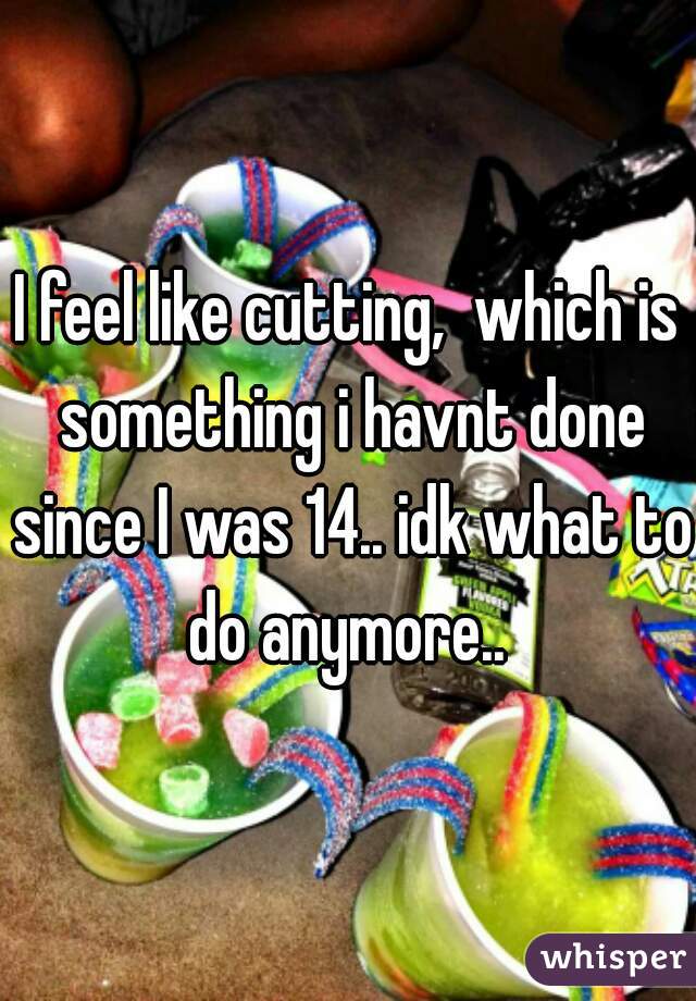 I feel like cutting,  which is something i havnt done since I was 14.. idk what to do anymore.. 