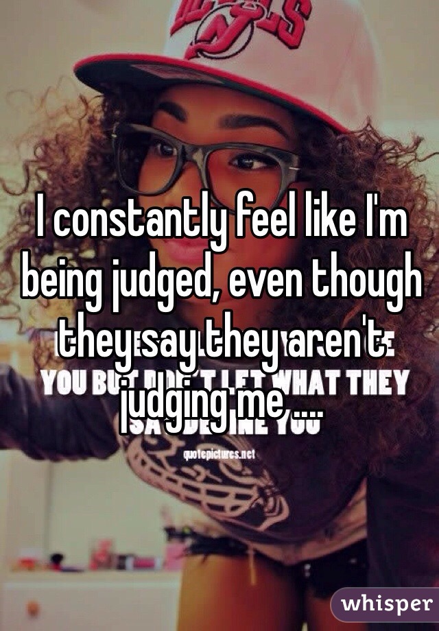 I constantly feel like I'm being judged, even though they say they aren't judging me ....