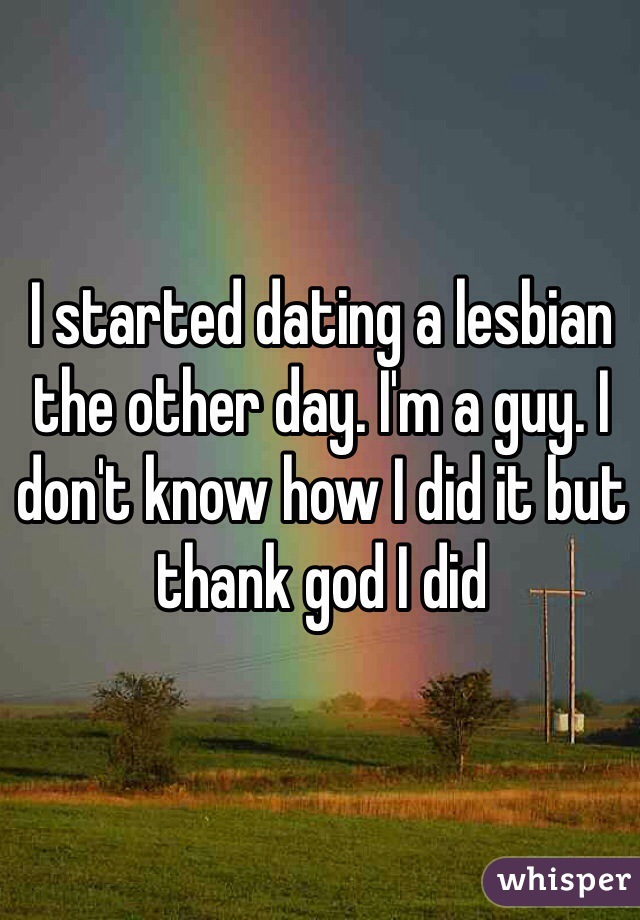 I started dating a lesbian the other day. I'm a guy. I don't know how I did it but thank god I did  