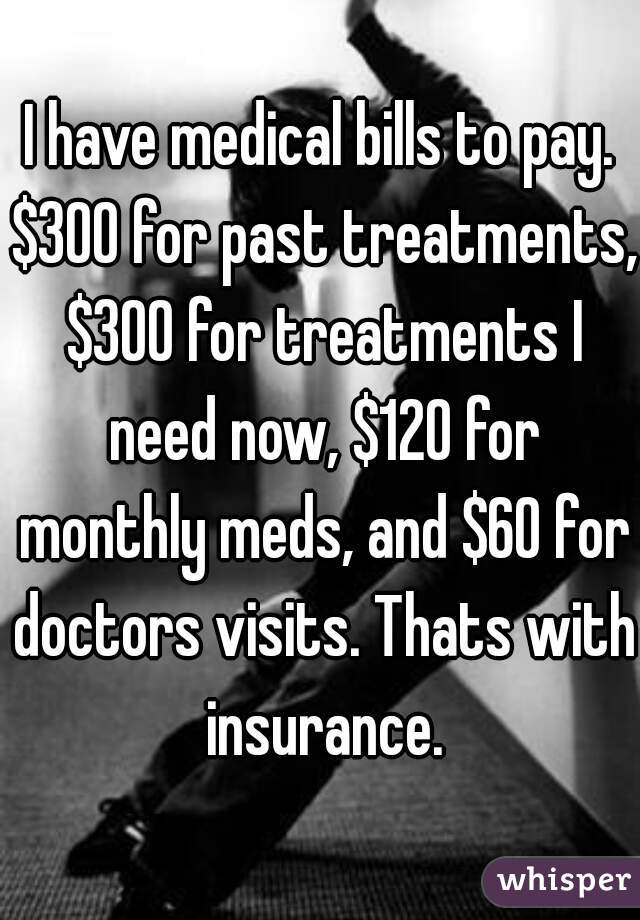 I have medical bills to pay. $300 for past treatments, $300 for treatments I need now, $120 for monthly meds, and $60 for doctors visits. Thats with insurance.