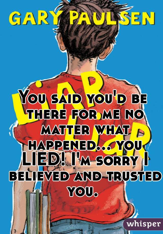 You said you'd be there for me no matter what happened... you LIED! I'm sorry I believed and trusted you. 