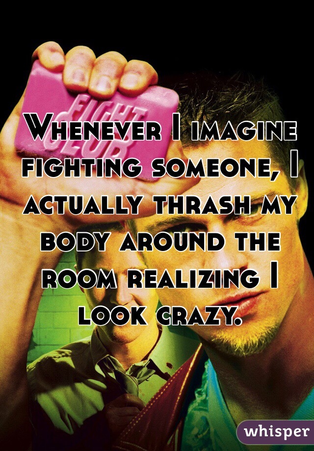 Whenever I imagine fighting someone, I actually thrash my body around the room realizing I look crazy.