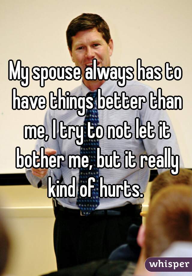 My spouse always has to have things better than me, I try to not let it bother me, but it really kind of hurts. 