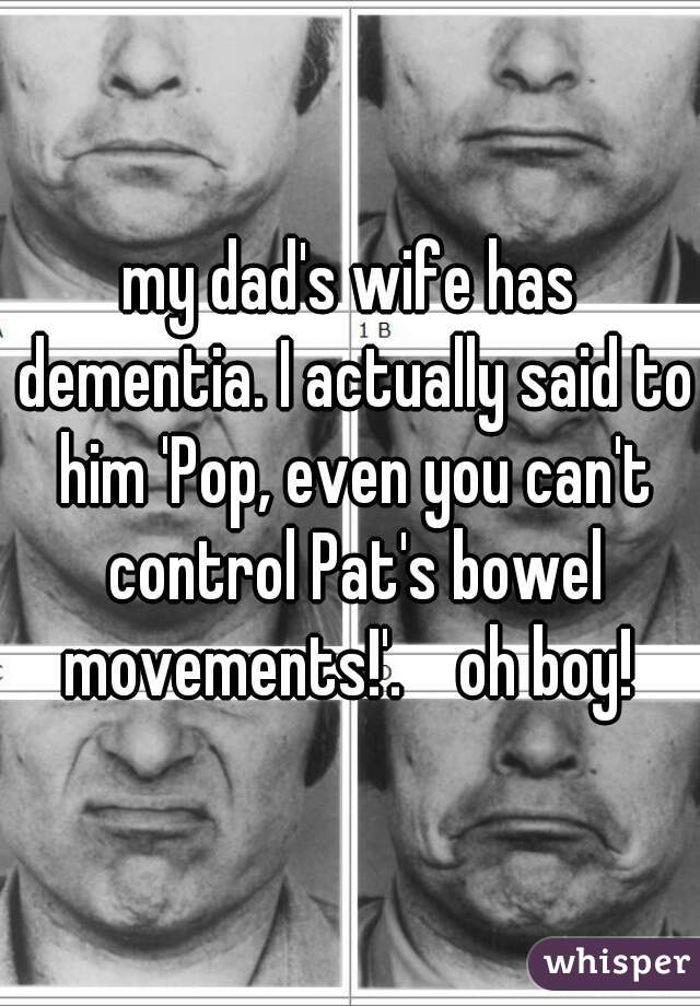 my dad's wife has dementia. I actually said to him 'Pop, even you can't control Pat's bowel movements!'.    oh boy! 