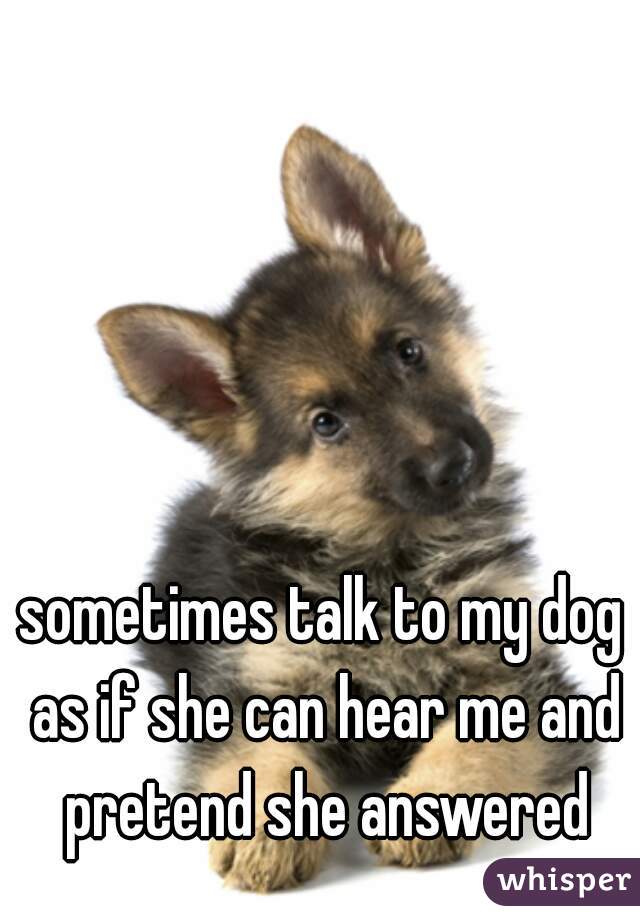 sometimes talk to my dog as if she can hear me and pretend she answered