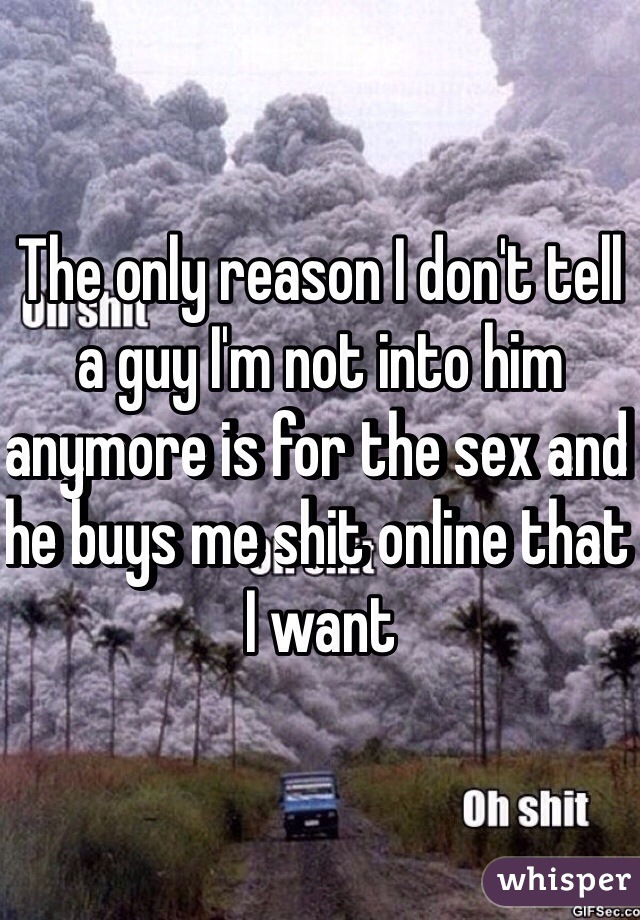 The only reason I don't tell a guy I'm not into him anymore is for the sex and he buys me shit online that I want