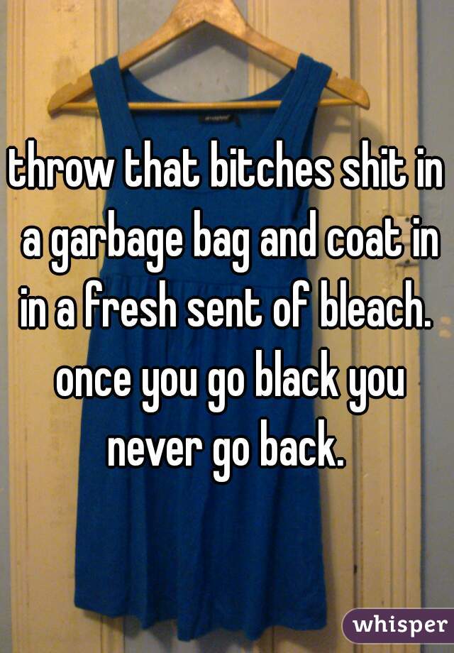 throw that bitches shit in a garbage bag and coat in in a fresh sent of bleach.  once you go black you never go back. 