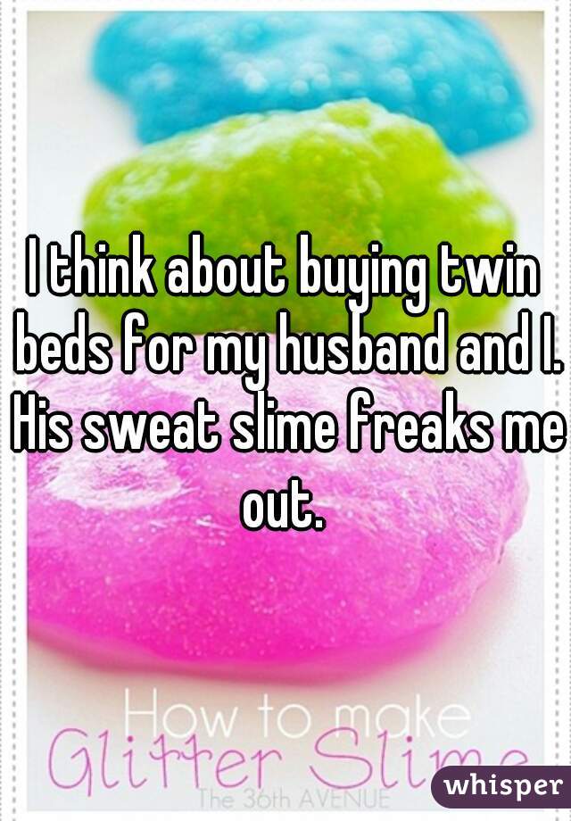 I think about buying twin beds for my husband and I. His sweat slime freaks me out. 