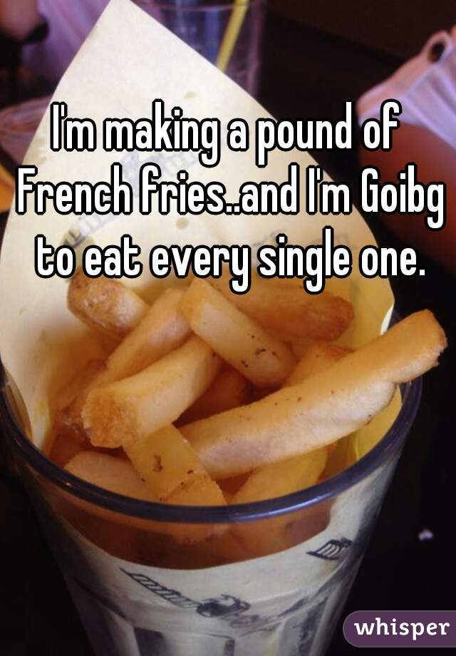 I'm making a pound of French fries..and I'm Goibg to eat every single one.