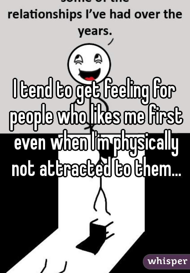 I tend to get feeling for people who likes me first even when I'm physically not attracted to them...