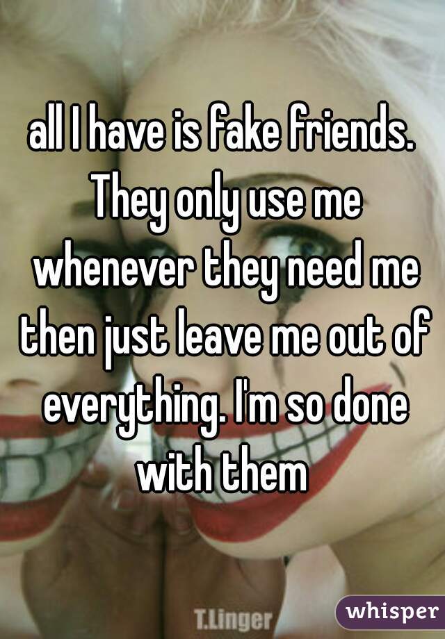 all I have is fake friends. They only use me whenever they need me then just leave me out of everything. I'm so done with them 