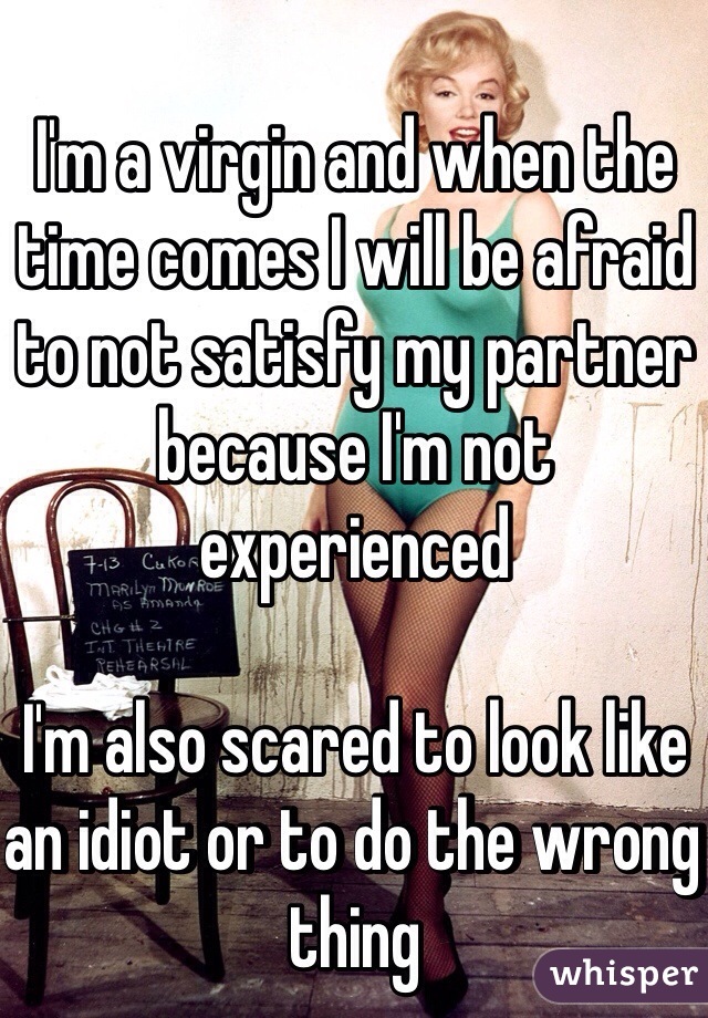 I'm a virgin and when the time comes I will be afraid to not satisfy my partner because I'm not experienced 

I'm also scared to look like an idiot or to do the wrong thing 