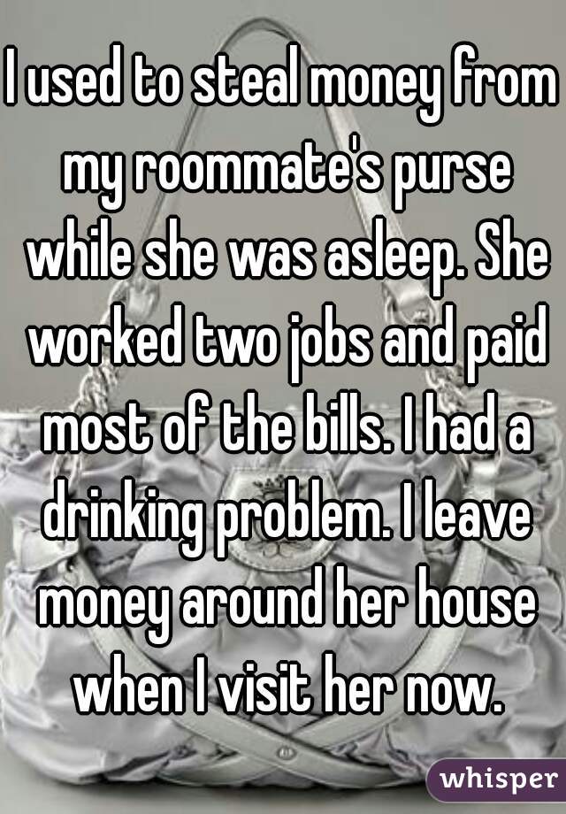 I used to steal money from my roommate's purse while she was asleep. She worked two jobs and paid most of the bills. I had a drinking problem. I leave money around her house when I visit her now.